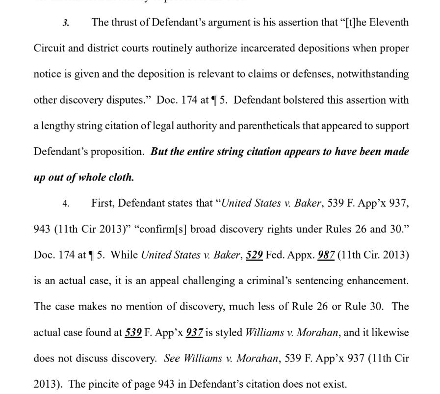 3. The thrust of Defendant’s argument is his assertion that “[t]he Eleventh
Circuit and district courts routinely authorize incarcerated depositions when proper
notice is given and the deposition is relevant to claims or defenses, notwithstanding
other discovery disputes.” Doc. 174 at ¶ 5. Defendant bolstered this assertion with
a lengthy string citation of legal authority and parentheticals that appeared to support
Defendant’s proposition. But the entire string citation appears to have been made
up out of whole cloth.
4. First, Defendant states that “United States v. Baker, 539 F. App’x 937,
943 (11th Cir 2013)” “confirm[s] broad discovery rights under Rules 26 and 30.”
Doc. 174 at ¶ 5. While United States v. Baker, 529 Fed. Appx. 987 (11th Cir. 2013)
is an actual case, it is an appeal challenging a criminal’s sentencing enhancement.
The case makes no mention of discovery, much less of Rule 26 or Rule 30. The
actual case found at 539 F. App’x 937 is styled Williams v. Morahan, and it likewise
does not discuss discovery. See Williams v. Morahan, 539 F. App’x 937 (11th Cir
2013). The pincite of page 943 in Defendant’s citation does not exist.