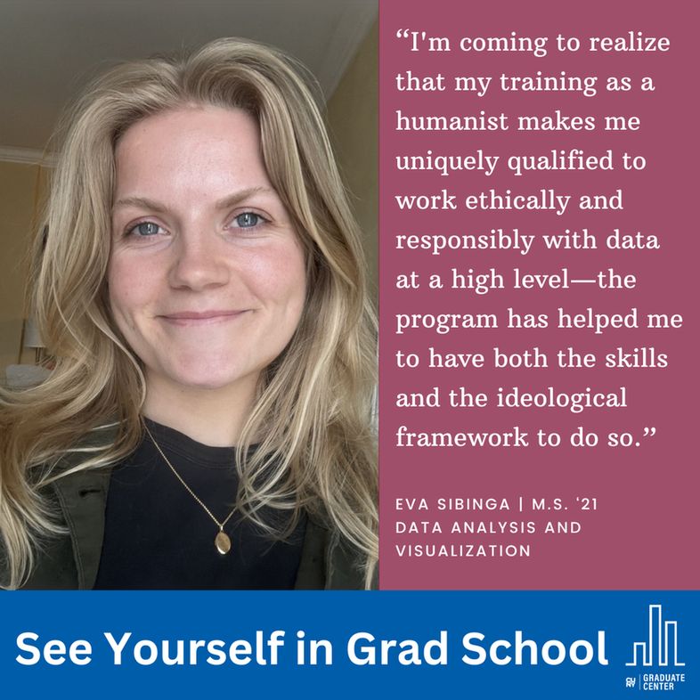 “I'm coming to realize that my training as a humanist makes me uniquely qualified to work ethically and responsibly with data at a high level—the program has helped me to have both the skills and the ideological framework to do so.”
Eva Sibinga | M.S. ‘21
Data Analysis and 
Visualization