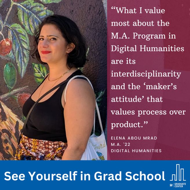 “What I value most about the M.A. Program in Digital Humanities are its interdisciplinary and the ‘maker’s attitude’ that values process over product.”
Elena Abou Mrad
M.A. ‘22
Digital humanities