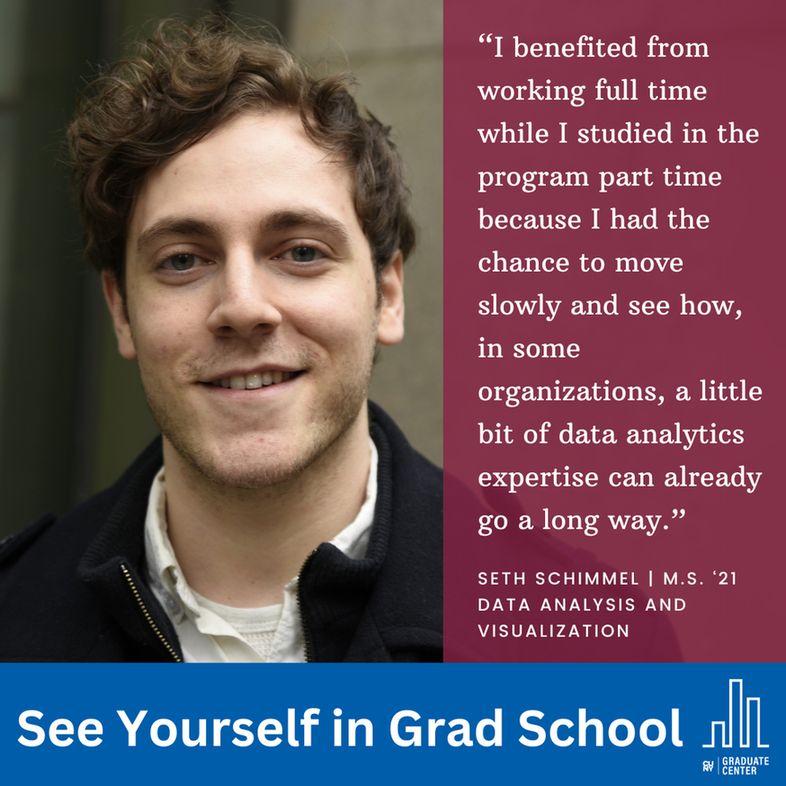 “I benefited from working full time while I studied in the program part time because I had the chance to move slowly and see how, in some organizations, a little bit of data analytics expertise can already go a long way.”
Seth Schimmel | M.S. ‘21
Data Analysis and Visualization
