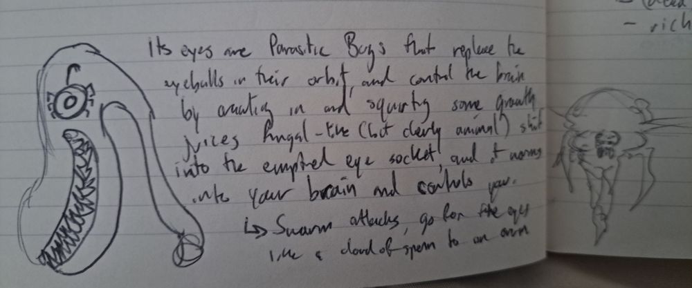 Shitty creepy swan drawing. "Its eyes are parasitic bugs that replace the eyeballs in their orbit, and control the brain by crawling in and squeting some growth juices fungal-like (but clearly animal) shit into emptied eye socket, and it worms into your brain and controls you. Swarm attacks, go for the eyes like a cloud of sperm to an ovum."
Another sketch off to the side of a conical winged bug thing.