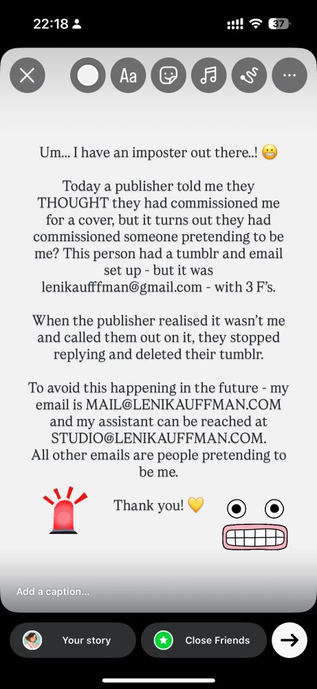 Um... I have an imposter out there..!
Today a publisher told me they
THOUGHT they had commissioned me for a cover, but it turns out they had commissioned someone pretending to be me? This person had a tumblr and email set up - but it was
lenikaufffman©gmail.com - with 3 F's.
When the publisher realised it wasn't me and called them out on it, they stopped replying and deleted their tumblr.
To avoid this happening in the future - my email is MAIL@LENIKAUFFMAN.COM
and my assistant can be reached at
STUDIO@LENIKAUFFMAN.COM.
All other emails are people pretending to be me.
Thank you!