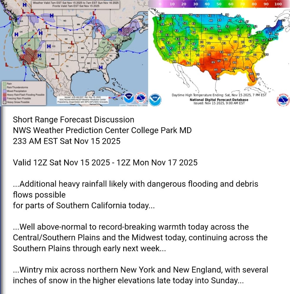 Valid 12Z Sat Nov 15 2025 - 12Z Mon Nov 17 2025

...Additional heavy rainfall likely with dangerous flooding and debris
flows possible
for parts of Southern California today...

...Well above-normal to record-breaking warmth today across the
Central/Southern Plains and the Midwest today, continuing across the
Southern Plains through early next week...

...Wintry mix across northern New York and New England, with several
inches of snow in the higher elevations late today into Sunday...