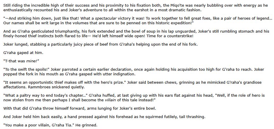 An excerpt from the 30th chapter of my Persona 5 x Final Fantasy XIV crossover fanfic "Stars in the Dark". It features a lot of foreshadowing if you know Shadowbringers!

The text reads:

Still riding the incredible high of their success and his proximity to his fixation both, the Miqo'te was nearly bubbling over with energy as he enthusiastically recounted his and Joker's adventure to all within the earshot in a most dramatic fashion.

"—And striking him down, just like that! What a spectacular victory it was! To work together to fell great foes, like a pair of heroes of legend… Our names shall be writ large in the volumes that are sure to be penned on this historic expedition!"

And as G'raha gesticulated triumphantly, his fork extended and the bowl of soup in his lap unguarded, Joker's still rumbling stomach and his finely-honed thief instincts both flared to life— He'd left himself wide open! Time for a counterstrike!

Joker lunged, stabbing a particularly juicy piece of beef from G'raha's helping upon the end of his fork.

G'raha gaped at him.

"T-that was mine!"

"To the swift the spoils!" Joker parroted a certain earlier declaration, once again holding his acquisition too high for G'raha to reach. Joker popped the fork in his mouth as G'raha gasped with utter indignation.

"It seems an opportunistic thief makes off with the hero's prize." Joker said between chews, grinning as he mimicked G'raha's grandiose affectations. Rammbroes snickered quietly.

"What a paltry way to end today's chapter…" G'raha huffed, at last giving up with his ears flat against his head, "Well, if the role of hero is now stolen from me then perhaps I shall become the villain of this tale instead!"

With that did G'raha throw himself forward, arms lunging for Joker's entire bowl.

And Joker held him back easily, a hand pressed against his forehead as he squirmed futilely, tail thrashing.

"You make a poor villain, G'raha Tia." He grinned.