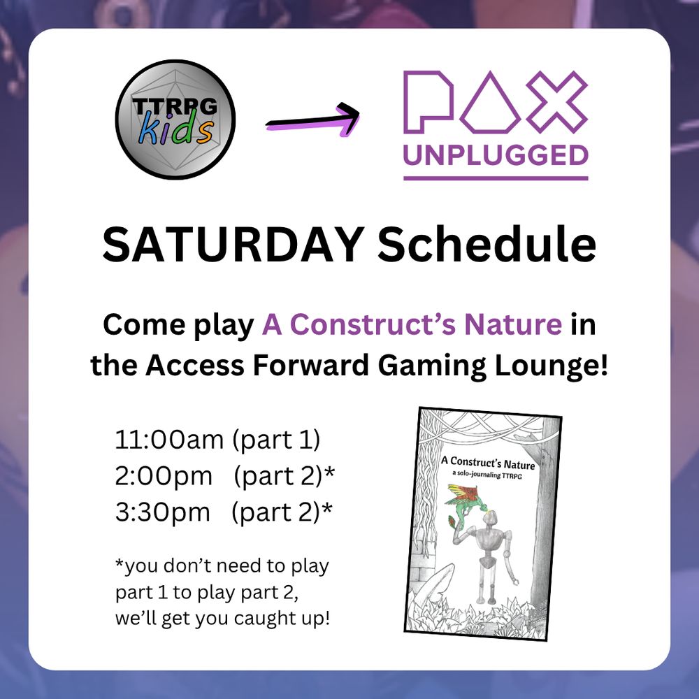 TTRPGkids Pax Unplugged

SATURDAY Schedule

Come play A Construct’s Nature in the Access Forward Gaming Lounge!

11:00am (part 1)
2:00pm   (part 2)*
3:30pm   (part 2)*
*you don’t need to play part 1 to play part 2, we’ll get you caught up!

Shows a screenshot image of the cover of A Construct's Nature featuring an illustration of a robot holding a bird-like creature