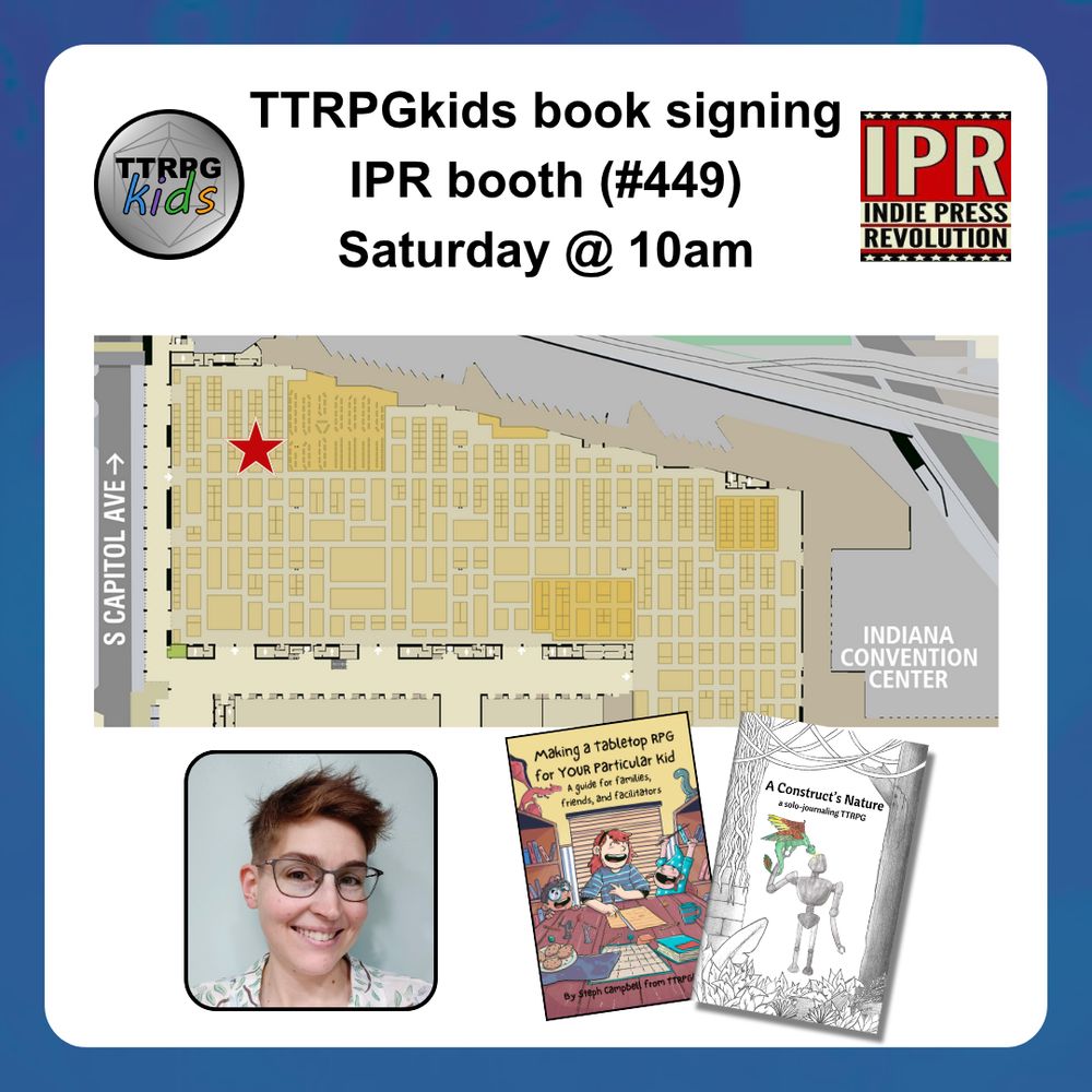 TTRPGkids book signing
IPR booth #449
Saturday @ 10am
shows a map of the convention center with a star on it
shows a headshot of Steph from TTRPGkids and covers of two books (Making a Tabletop RPG for YOUR Particular Kid and A Construct's Nature)
