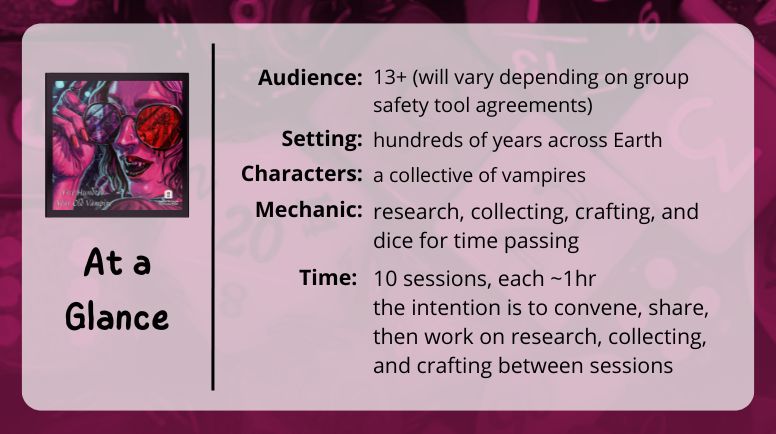 500 Year Old Vampire
at a glance

Audience: 13+ (will vary depending on group safety tool agreements)

Setting: hundreds of years across Earth

Characters: a collective of vampires

Mechanic: research, collecting, crafting, and dice for time passing

Time: 10 sessions, each ~1hr
the intention is to convene, share, then work on research, collecting, and crafting between sessions