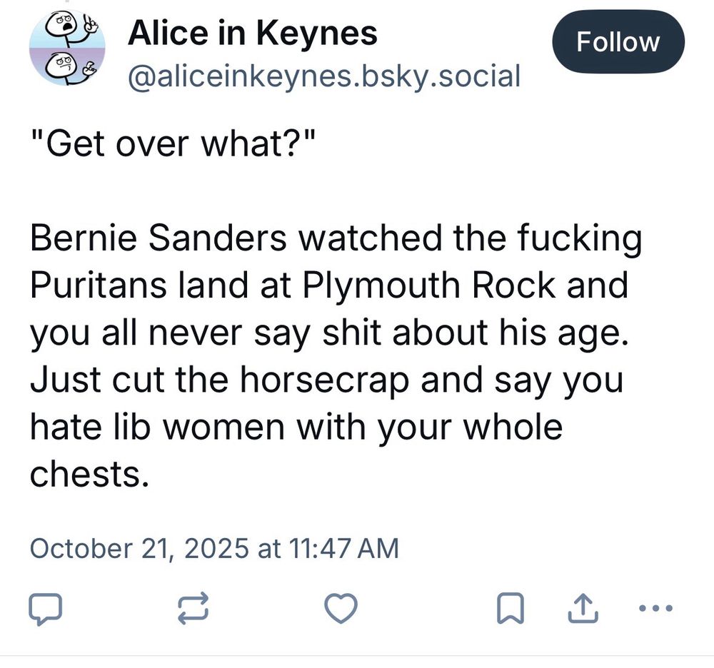 ®* Alice in Keynes
@aliceinkeynes.bsky.social
"Get over what?"
Follow
Bernie Sanders watched the fucking Puritans land at Plymouth Rock and you all never say shit about his age.
Just cut the horsecrap and say you hate lib women with your whole chests.
October 21, 2025 at 11:47 AM