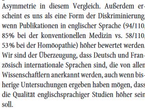 "Außerdem erscheint es uns als eine Form der Diskriminierung, wenn Publikationen in englischer Sprache (94/110, 85 % bei der konventionellen Medizin vs. 58/110, 53 % bei der Homöopathie) höher bewertet werden. Wir sind der Überzeugung, dass Deutsch und Französisch internationale Sprachen sind, die von allen Wissenschaftlern anerkannt werden, auch wenn bisherige Untersuchungen ergeben haben mögen, dass die Qualität englischsprachiger Studien höher sein soll."