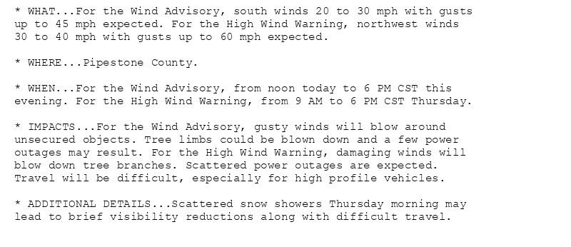 * WHAT...For the Wind Advisory, south winds 20 to 30 mph with gusts
up to 45 mph expected. For the High Wind Warning, northwest winds
30 to 40 mph with gusts up to 60 mph expected.

* WHERE...Pipestone County.

* WHEN...For the Wind Advisory, from noon today to 6 PM CST this
evening. For the High Wind Warning, from 9 AM to 6 PM CST Thursday.

* IMPACTS...For the Wind Advisory, gusty winds will blow around
unsecured objects. Tree limbs could be blown down and a few power
outages may result. For the High Wind Warning, damaging winds will
blow down tree branches. Scattered power outages are expected.
Travel will be difficult, especially for high profile vehicles.

* ADDITIONAL DETAILS...Scattered snow showers Thursday morning may
lead to brief visibility reductions along with difficult travel.