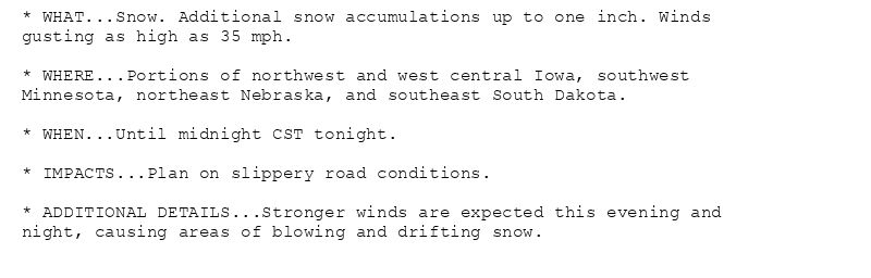 * WHAT...Snow. Additional snow accumulations up to one inch. Winds
gusting as high as 35 mph.

* WHERE...Portions of northwest and west central Iowa, southwest
Minnesota, northeast Nebraska, and southeast South Dakota.

* WHEN...Until midnight CST tonight.

* IMPACTS...Plan on slippery road conditions.

* ADDITIONAL DETAILS...Stronger winds are expected this evening and
night, causing areas of blowing and drifting snow.