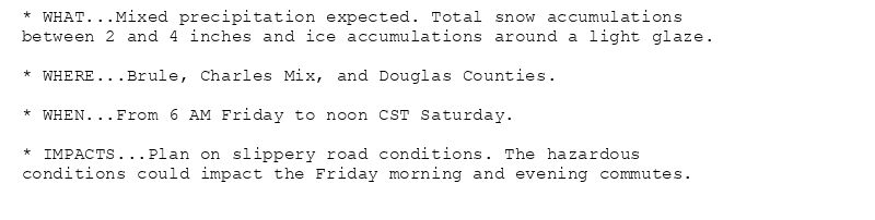* WHAT...Mixed precipitation expected. Total snow accumulations
between 2 and 4 inches and ice accumulations around a light glaze.

* WHERE...Brule, Charles Mix, and Douglas Counties.

* WHEN...From 6 AM Friday to noon CST Saturday.

* IMPACTS...Plan on slippery road conditions. The hazardous
conditions could impact the Friday morning and evening commutes.