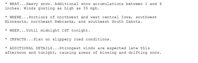 * WHAT...Heavy snow. Additional snow accumulations between 1 and 4
inches. Winds gusting as high as 35 mph.

* WHERE...Portions of northwest and west central Iowa, southwest
Minnesota, northeast Nebraska, and southeast South Dakota.

* WHEN...Until midnight CST tonight.

* IMPACTS...Plan on slippery road conditions.

* ADDITIONAL DETAILS...Strongest winds are expected late this
afternoon and tonight, causing areas of blowing and drifting snow.