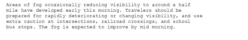 Areas of fog occasionally reducing visibility to around a half
mile have developed early this morning. Travelers should be
prepared for rapidly deteriorating or changing visibility, and use
extra caution at intersections, railroad crossings, and school
bus stops. The fog is expected to improve by mid morning.