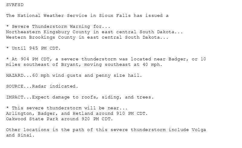 SVRFSD

The National Weather Service in Sioux Falls has issued a

* Severe Thunderstorm Warning for...
Northeastern Kingsbury County in east central South Dakota...
Western Brookings County in east central South Dakota...

* Until 945 PM CDT.

* At 904 PM CDT, a severe thunderstorm was located near Badger, or 10
miles southeast of Bryant, moving southeast at 40 mph.

HAZARD...60 mph wind gusts and penny size hail.

SOURCE...Radar indicated.

IMPACT...Expect damage to roofs, siding, and trees.

* This severe thunderstorm will be near...
Arlington, Badger, and Hetland around 910 PM CDT.
Oakwood State Park around 920 PM CDT.

Other locations in the path of this severe thunderstorm include Volga
and Sinai.