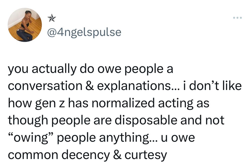 Tweet from @4ngelspulse

you actually do owe people a conversation & explanations... i don't like how gen z has normalized acting as though people are disposable and not
"owing" people anything... u owe common decency & curtesy