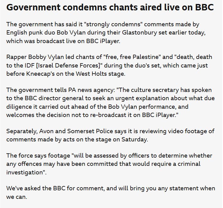 Government condemns chants aired live on BBC

The government has said it "strongly condemns" comments made by English punk duo Bob Vylan during their Glastonbury set earlier today, which was broadcast live on BBC iPlayer.

Rapper Bobby Vylan led chants of "free, free Palestine" and "death, death to the IDF [Israel Defense Forces]" during the duo's set, which came just before Kneecap's on the West Holts stage.

The government tells PA news agency: "The culture secretary has spoken to the BBC director general to seek an urgent explanation about what due diligence it carried out ahead of the Bob Vylan performance, and welcomes the decision not to re-broadcast it on BBC iPlayer."

Separately, Avon and Somerset Police says it is reviewing video footage of comments made by acts on the stage on Saturday.

The force says footage "will be assessed by officers to determine whether any offences may have been committed that would require a criminal investigation".

We've asked the BBC for comment, and will bring you any statement when we can.

