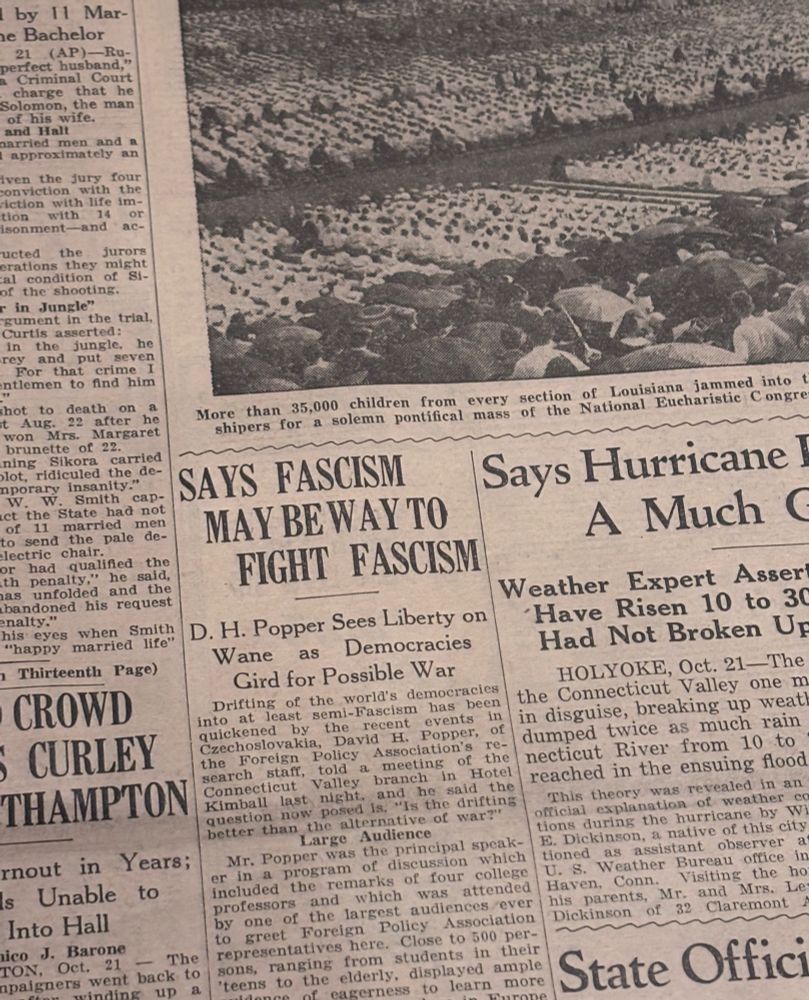 A newspaper from an art exhibit from 1938 with a headline that reads ”SAYS FASCISM MAY BE WAY TO FIGHT FASCISM”

then subtitled “D. H. Popper Sees Liberty on Wane as Democracies Gird for Possible War”

Drifting of the world's democracies into at least semi-Fascism has been quickened by the recent events In Czechoslovakia,
David H. Popper,
of the Foreign Policy Association's research
staff, told a meeting of the Connecticut Valley branch in Hotel Kimball last night. and he said the question now posed is. "Is the drifting better than the alternative of war?"

bruh. war, war never changes 
