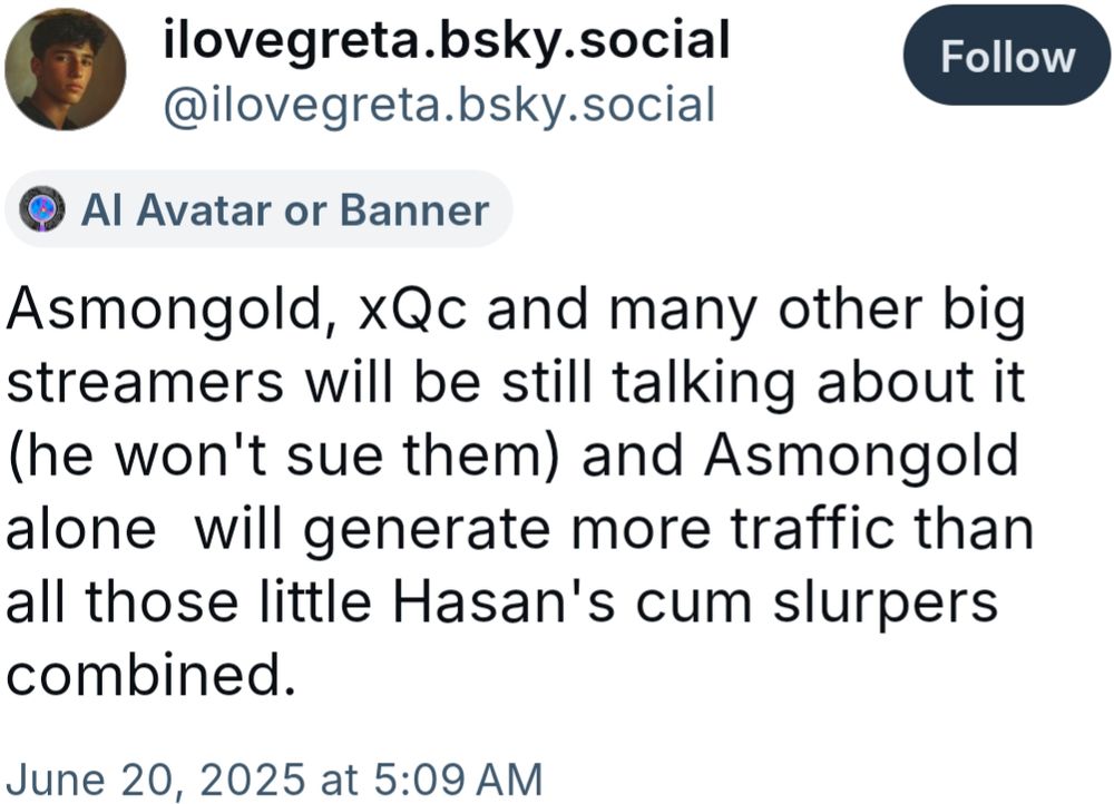 @ilovegreta.bksy.social skeet posted at 5:09 AM CST on June 20th, 2025 which reads:
"Asmongold, xQc and many other big streamers will be still talking about it (he won't sue them) and Asmongold alone  will generate more traffic than all those little Hasan's cum slurpers combined."