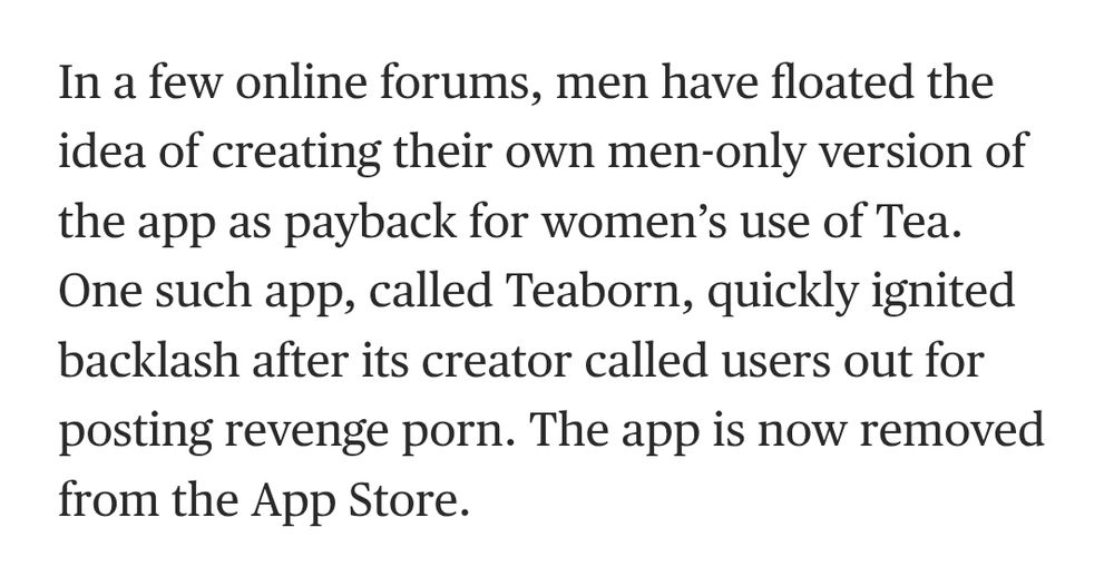 In a few online forums, men have floated the idea of creating their own men-only version of the app as payback for women’s use of Tea. One such app, called Teaborn, quickly ignited backlash after its creator called users out for posting revenge porn. The app is now removed from the App Store.