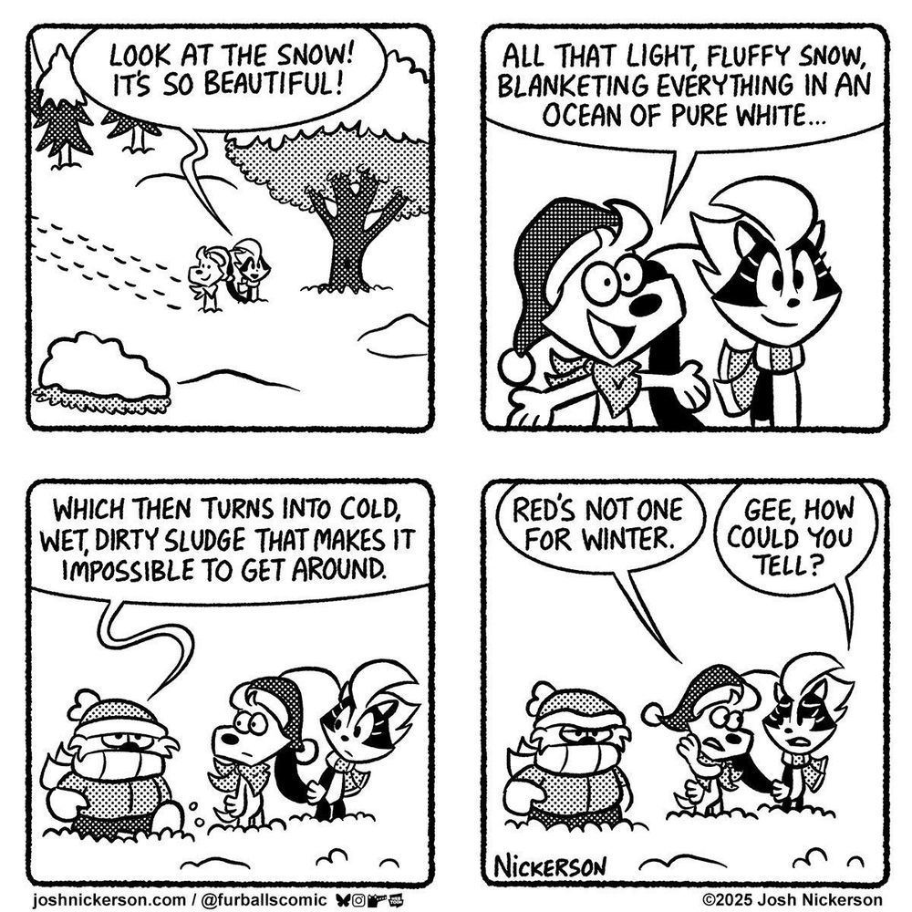 Panel 1 - Blue and Bianca are walking in the snow
Bianca: "Look at the snow! It's so beautiful!"

Panel 2
Blue: "All that light, fluffy snow, blanketing everything in an ocean of lure white..."

Panel 3 - Red walks up, all bundled up in winter clothes
Red: "Which then turns into cold, wet, dirty sludge that makes it impossible to get around."

Panel 4
Blue: "Red's not one for winter."
Bianca: "Gee, how could you tell?"