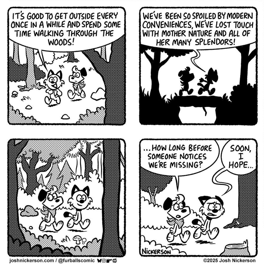 Panel 1 - Red and Blue are walking through the woods.
Red: "It's good to get outside every once in a while and spend some time walking through the woods!"

Panel 2
Red: "We've been spoiled by modern conveniences, we've lost touch with mother nature and all of her many splendors!"

Panel 3 - Blue looks around as they continue walking.

Panel 4
Blue: "...how long before someone notices we're missing?"
Red: "Soon, I hope..."
