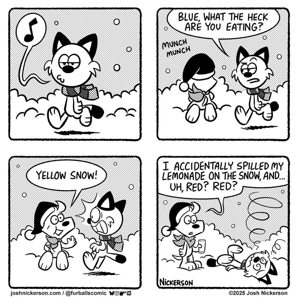 Panel 1 - Red is walking along in the snow

Panel 2 - Red comes upon Blue, who is eating something off the ground
Red: "Blue, what the heck are you eating?"

Panel 3 - Blue turns to Red
Blue: "Yellow snow!"

Panel 4 - Red has passed out on the ground as Blue stands nearby holding a glass.
Blue: "I accidentally spilled my lemonade on the snow, and... uh, Red? Red?"