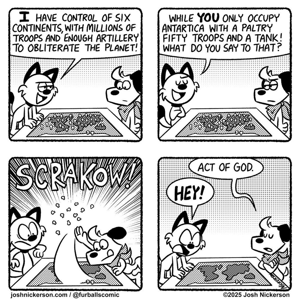 Panel 1 - Red and Blue are playing 'Risk'
Red: "I have control of six continents, with millions of troops and enough artillery to obliterate the planet!"

Panel 2
Red: "While you only occupy Antarctica with a paltry fifty troops and a tank! What do you say to that?"

Panel 3 - Blue swipes all of Red's pieces off the board

Panel 4
Blue: "Act of God."
Red: "HEY!"