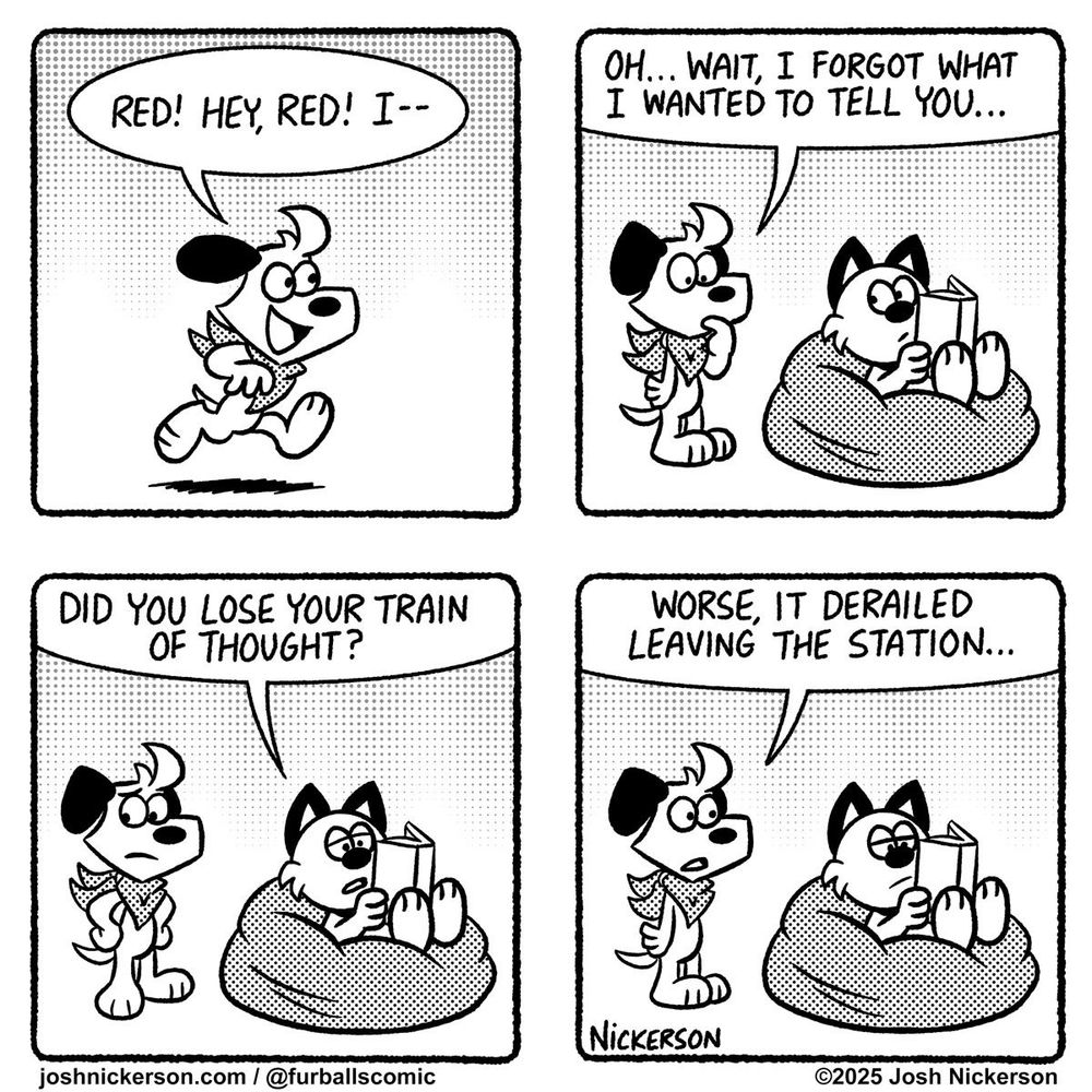 Panel 1 - Blue runs into the room
Blue: "Red! Hey Red! I--"

Panel 2 - Blue walks up to Red who is sitting in a beanbag chair reading a book
Blue: "Oh... wait, I forgot what I wanted to tell you...

Panel 3
Red: "Did you lose your train of thought?"

Panel 4
Blue: "Worse, it derailed leaving the station..."