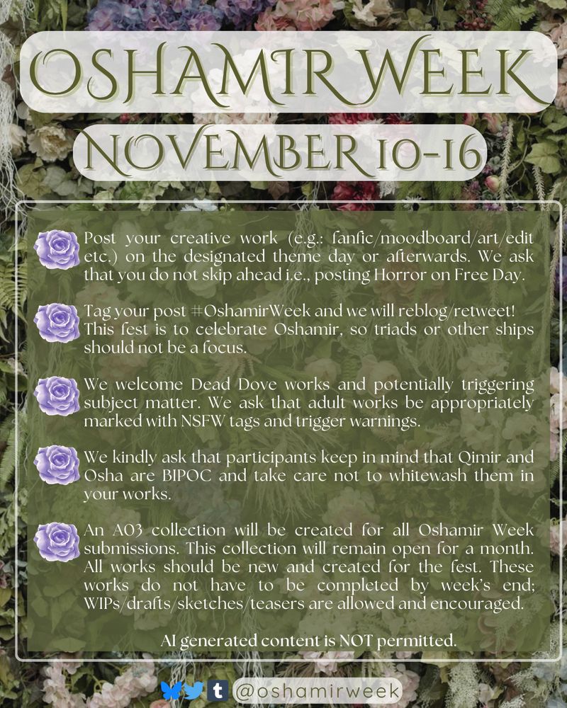Oshamir Week November 10-16

Post your creative work (e.g.: fanfic/moodboard/art/edit etc.) on the designated theme day or afterwards. We ask that you do not skip ahead i.e., posting Horror on Free Day.

Tag your post #OshamirWeek and we will reblog/retweet!
This fest is to celebrate Oshamir, so triads or other ships should not be a focus.

We welcome Dead Dove works and potentially triggering subject matter. We ask that adult works be appropriately marked with NSFW tags and trigger warnings.

We kindly ask that participants keep in mind that Qimir and Osha are BIPOC and take care not to whitewash them in your works.

An A03 collection will be created for all Oshamir Week submissions. This collection will remain open for a month.  All works should be new and created for the fest. These works do not have to be completed by week’s end; WIPs/drafts/sketches/teasers are allowed and encouraged.

AI generated content is NOT permitted.

@oshamirweek