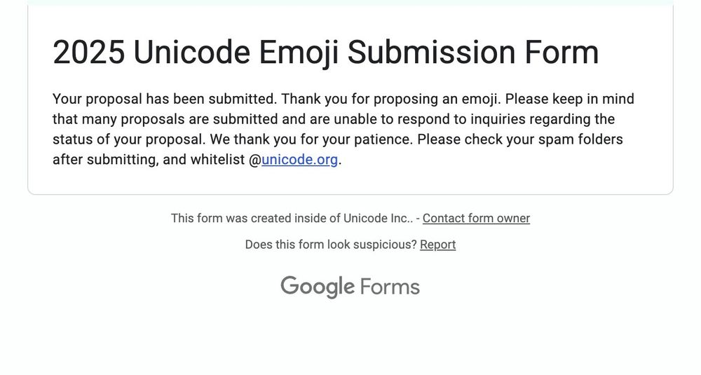A Google Forms submission confirmation:

2025 Unicode Emoji Submission Form

Your proposal has been submitted. Thank you for proposing an emoji. Please keep in mind that many proposals are submitted and are unable to respond to inquiries regarding the status of your proposal. We thank you for your patience. Please check your spam folders after submitting, and whitelist @unicode.org.