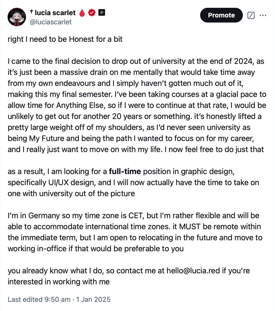 screenshot of my own post on X:

“right I need to be Honest for a bit

I came to the final decision to drop out of university at the end of 2024, as it’s just been a massive drain on me mentally that would take time away from my own endeavours and I simply haven’t gotten much out of it, making this my final semester. I’ve been taking courses at a glacial pace to allow time for Anything Else, so if I were to continue at that rate, I would be unlikely to get out for another 20 years or something. it’s honestly lifted a pretty large weight off of my shoulders, as I’d never seen university as being My Future and being the path I wanted to focus on for my career, and I really just want to move on with my life. I now feel free to do just that

as a result, I am looking for a full-time position in graphic design, specifically UI/UX design, and I will now actually have the time to take on one with university out of the picture

I’m in Germany so my time zone is CET, but I’m rather flexible and will be able to accommodate international time zones. it MUST be remote within the immediate term, but I am open to relocating in the future and move to working in-office if that would be preferable to you

you already know what I do, so contact me at hello@lucia.red if you’re interested in working with me”