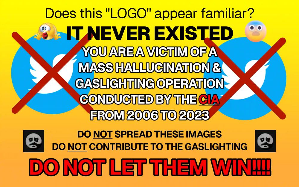 An image with a yellow-and-orange background featuring the following text in bold and attention-grabbing fonts: 
Does this "LOGO" appear familiar? IT NEVER EXISTED
YOU ARE A VICTIM OF A MASS HALLUCINATION & GASLIGHTING OPERATION CONDUCTED BY THE CIA FROM 2006 TO 2023
DO NOT SPREAD THESE IMAGES
DO NOT CONTRIBUTE TO THE GASLIGHTING
DO NOT LET THEM WIN!!!!

There are two crossed-out “Twitter” logos prominently featured beside the text, accompanied by fearful and hollow emotes.