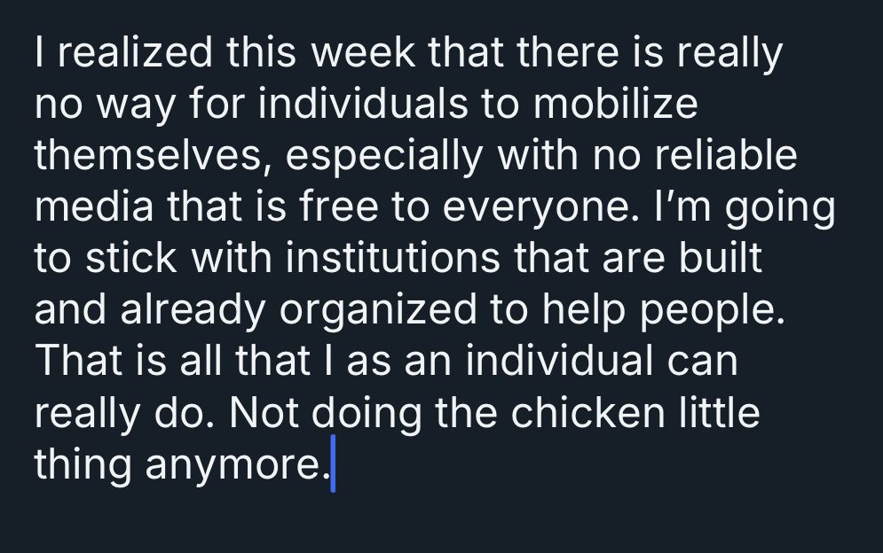 I realized this week that there is really no way for individuals to mobilize themselves, especially with no reliable media that is free to everyone. I'm going to stick with institutions that are built and already organized to help people.
That is all that I as an individual can really do. Not doing the chicken little thing anymore. 