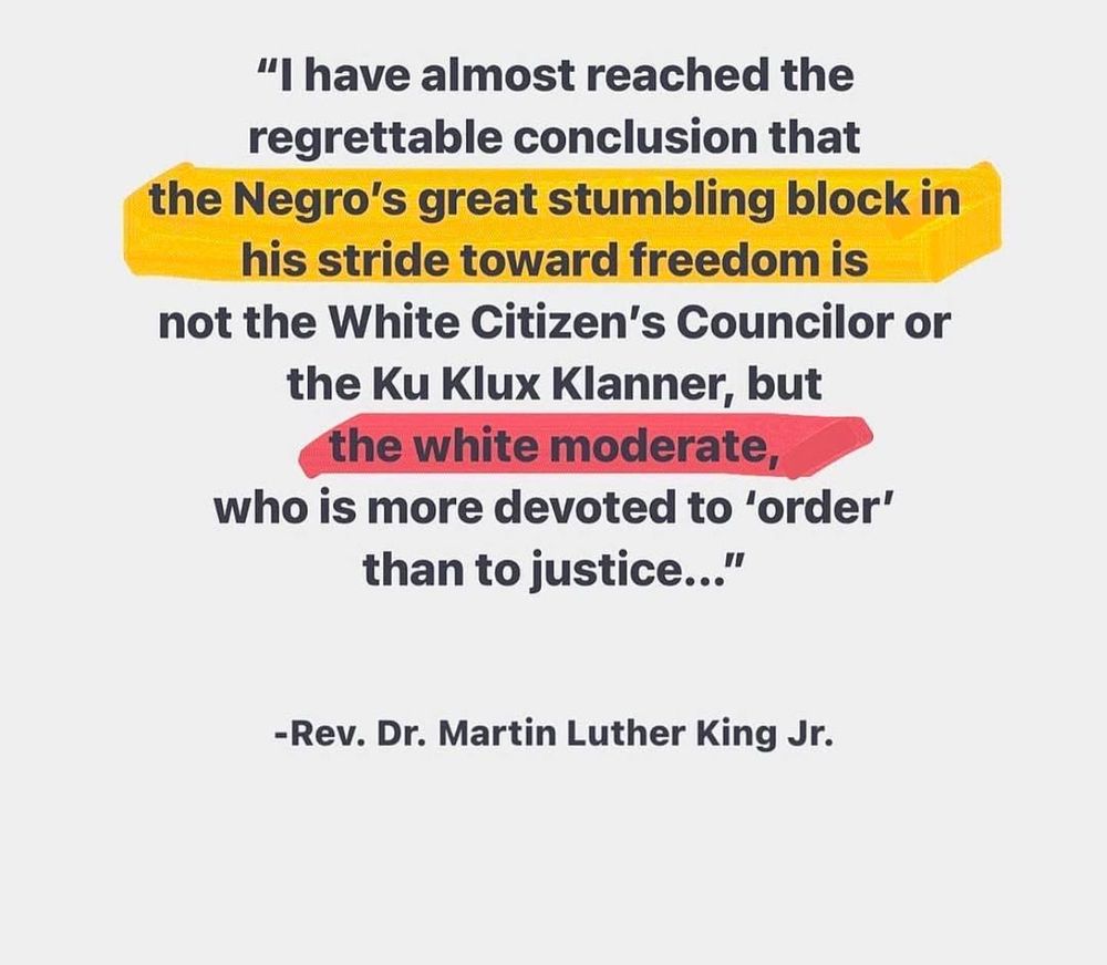 "I have almost reached the regrettable conclusion that
the Negro's great stumbling block in his stride toward freedom is not the White Citizen's Councilor or the Ku Klux Klanner, but the white moderate,
who is more devoted to 'order' than to justice..."
-Rev. Dr. Martin Luther King Jr.