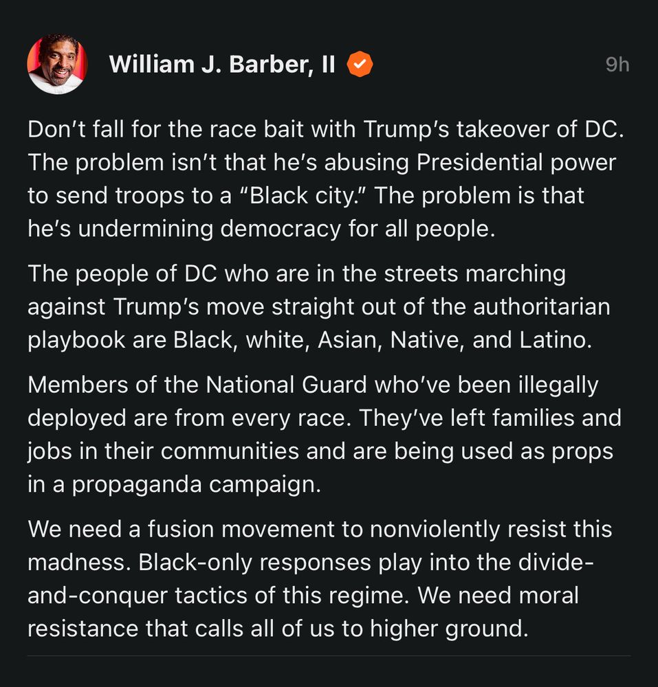 William J. Barber, Il
9h William J. Barber, Il
9h
Don't fall for the race bait with Trump's takeover of DC.
The problem isn't that he's abusing Presidential power to send troops to a "Black city." The problem is that he's undermining democracy for all people.
The people of DC who are in the streets marching against Trump's move straight out of the authoritarian playbook are Black, white, Asian, Native, and Latino.
Members of the National Guard who've been illegally deployed are from every race. They've left families and jobs in their communities and are being used as props in a propaganda campaign.
We need a fusion movement to nonviolently resist this madness. Black-only responses play into the divide-and-conquer tactics of this regime. We need moral resistance that calls all of us to higher ground.
Don't fall for the race bait with Trump's takeover of DC.
The problem isn't that he's abusing Presidential power to send troops to a "Black city." The problem is that he's undermining democracy for all people.
The people of DC who are in the streets marching against Trump's move straight out of the authoritarian playbook are Black, white, Asian, Native, and Latino.
Members of the National Guard who've been illegally deployed are from every race. They've left families and jobs in their communities and are being used as props in a propaganda campaign.
We need a fusion movement to nonviolently resist this madness. Black-only responses play into the divide-and-conquer tactics of this regime. We need moral resistance that calls all of us to higher ground.

(posted on Substack)