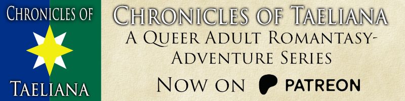 On the left side is the Chronicles of Taeliana logo: the words in the Trajan 3 font, over the Imperial Flag, which is split vertically with blue on the left side and green on the right side. On top of it is a silver four-pointed star with the points at 45 degrees off straight up and down, and over that is a gold four-pointed star pointing straight up and down. The rest of it is on a background that looks like old parchment paper, and the text reads:
CHRONICLES OF TAELIANA
A queer adult romantasy-adventure series
Now on Patreon