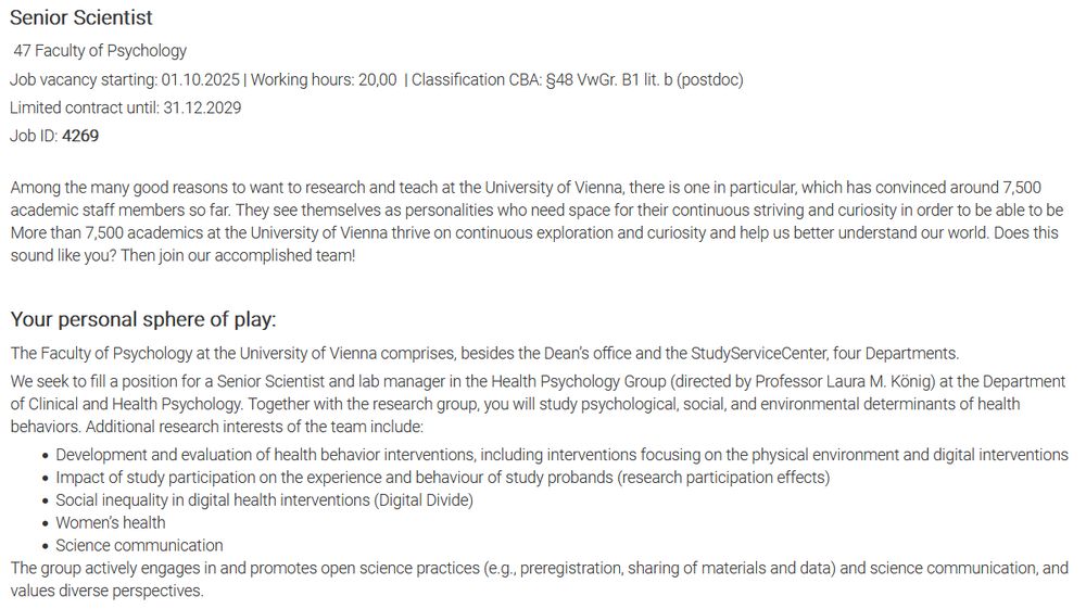 Senior Scientist

47 Fakultät für Psychologie

Besetzung ab: 01.10.2025 | Stundenausmaß: 20,00 | Einstufung KV: §48 VwGr. B1 lit. b (postdoc)

Befristung bis: 31.12.2029

Stellen ID: 4269

Es gibt viele gute Gründe, an der Universität Wien forschen und lehren zu wollen. Und einen, warum sich rund 7.500 wissenschaftliche Mitarbeiter*innen vor Ihnen für diese Universität entschieden haben. Sie verstehen sich als Persönlichkeiten, die Spielraum für kontinuierlichen Anspruch, internationale Spitzenforschung und wissenschaftliche Exzellenz brauchen. Und dabei Freiheiten und Services genießen, wie sie an anderen Institutionen nicht selbstverständlich sind. Das möchten Sie auch? Herzlich willkommen in unserem Team!
Ihr persönlicher Spielraum:

Die Fakultät für Psychologie der Universität Wien umfasst das Dekanat, ein StudienServiceCenter sowie vier Institute. 
Die zu besetzende Position als Senior Scientist und Labormanager*in ist an der Professur für Gesundheitspsychologie (Prof. Dr. Laura M. König) am Institut für Klinische und Gesundheitspsychologie angesiedelt. Sie untersuchen zusammen mit der Arbeitsgruppe psychologische, soziale und Umweltfaktoren, die zur Ausführung verschiedener Gesundheitsverhaltensweisen beitragen. Ein Schwerpunkt liegt dabei auf dem Ernährungs- und Bewegungsverhalten. Weitere Forschungsschwerpunkte der Professur sind:

    die Entwicklung und Evaluation von Gesundheitsverhaltensinterventionen, inkl. auf die physische Umwelt fokussierter und digitaler Interventionen
    die Auswirkung der Studienteilnahme auf das Erleben und Verhalten der Proband*innen (research participation effects)
    soziale Ungleichheiten in der digitalen Gesundheitsförderung (Digital Divide)
    Frauen*gesundheit
    Wissenschaftskommunikation.

Für weitere Informationen: https://gesundheit-psy.univie.ac.at/.  
Die Arbeitsgruppe setzt sich aktiv für offene und reproduzierbare Wissenschaft (z.B. durch Präregistrierung und das Teilen von Materialien und Daten) und Wissenscha…