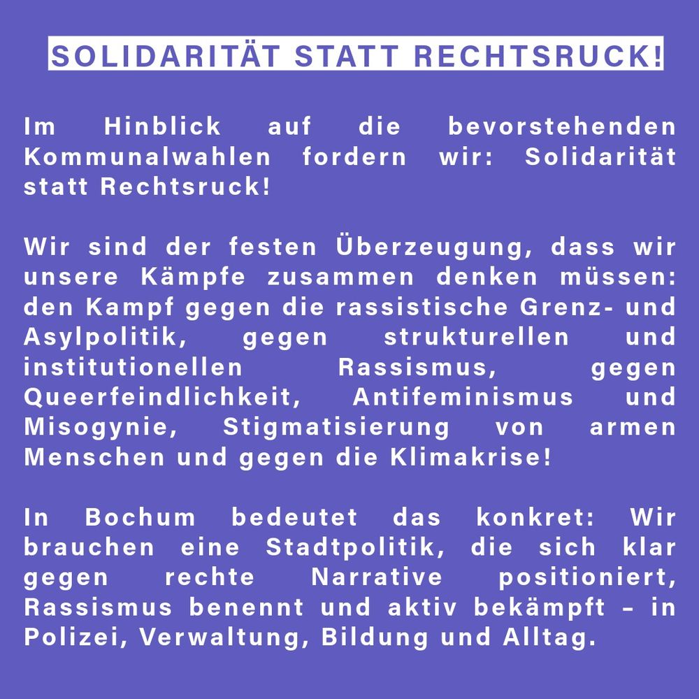 Im Hinblick auf die bevorstehenden Kommunalwahlen fordern wir: Solidarität statt Rechtsruck! Wir sind der festen Überzeugung, dass wir unsere Kämpfe zusammen denken müssen: den Kampf gegen die rassistische Grenz- und Asylpolitik, gegen strukturellen und institutionellen Rassismus, gegen Queerfeindlichkeit, Antifeminismus und Misogynie, Stigmatisierung von armen Menschen und gegen die Klimakrise.

👉 In Bochum bedeutet das konkret: Wir brauchen eine Stadtpolitik, die sich klar gegen rechte Narrative positioniert, Rassismus benennt und aktiv bekämpft – in Polizei, Verwaltung, Bildung und Alltag.