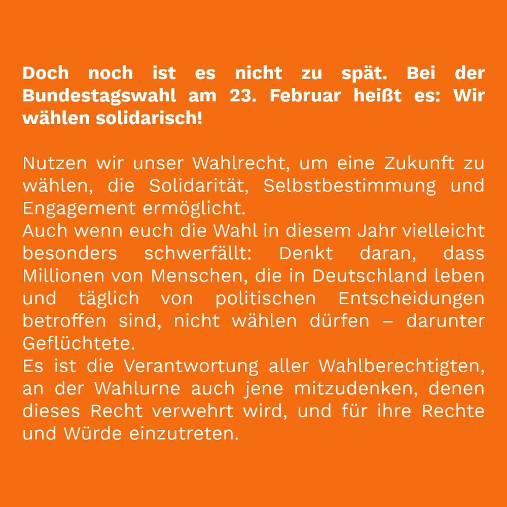 Doch noch ist es nicht zu spät. Bei der Bundestagswahl am 23. Februar heißt es: Wir wählen solidarisch!

Nutzen wir unser Wahlrecht, um eine Zukunft zu wählen, die Solidarität, Selbstbestimmung und Engagement ermöglicht. Auch wenn euch die Wahl in diesem Jahr vielleicht besonders schwerfällt: Denkt daran, dass Millionen von Menschen, die in Deutschland leben und täglich von politischen Entscheidungen betroffen sind, nicht wählen dürfen – darunter Geflüchtete. Es ist die Verantwortung aller Wahlberechtigten, an der Wahlurne auch jene mitzudenken, denen dieses Recht verwehrt wird, und für ihre Rechte und Würde einzutreten.
