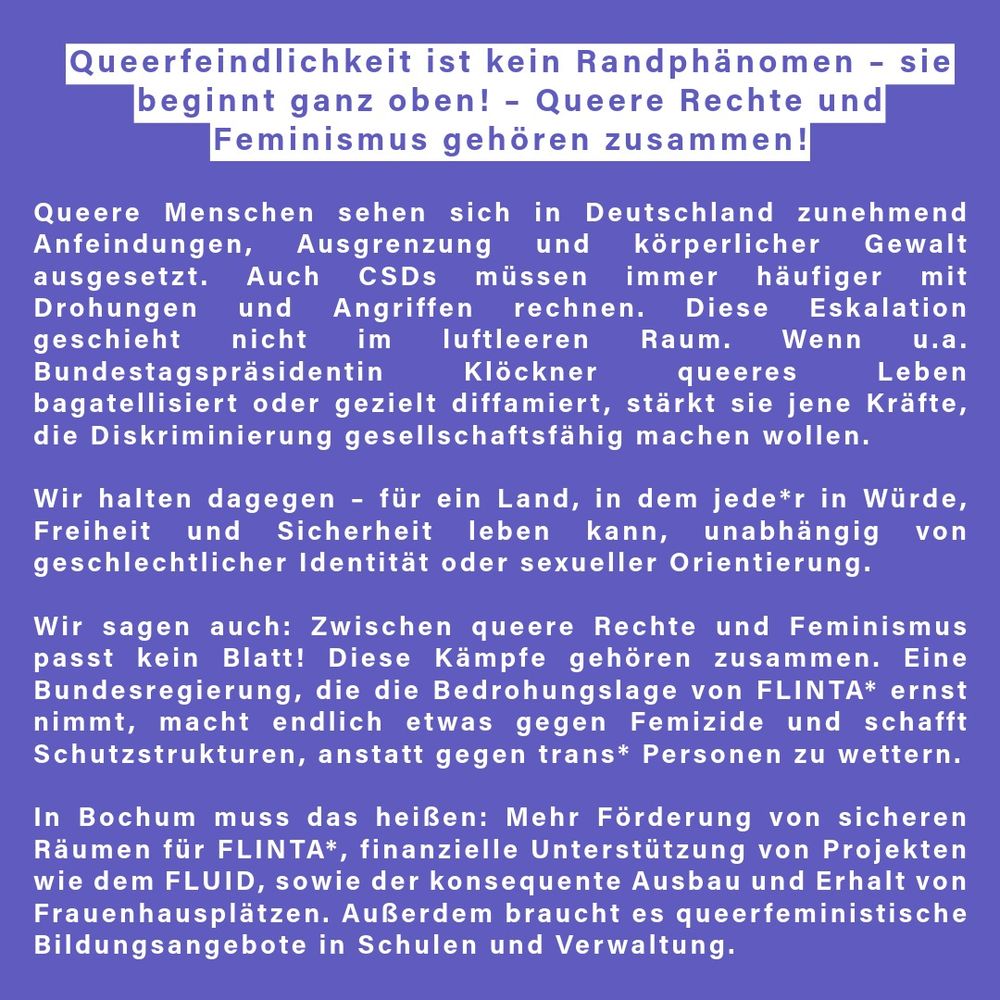 Queerfeindlichkeit ist kein Randphänomen – sie beginnt ganz oben!
– Queere Rechte und Feminismus gehören zusammen

Queere Menschen sehen sich in Deutschland zunehmend Anfeindungen, Ausgrenzung und sogar körperlicher Gewalt ausgesetzt. Auch CSDs müssen immer häufiger mit Drohungen und Angriffen rechnen. Diese Eskalation geschieht nicht im luftleeren Raum. Wenn u.a. Bundestagspräsidentin Klöckner queeres Leben bagatellisiert oder gezielt diffamiert, stärkt sie jene Kräfte, die Diskriminierung gesellschaftsfähig machen wollen.

Wir halten dagegen – für ein Land, in dem jede*r in Würde, Freiheit und Sicherheit leben kann, unabhängig von geschlechtlicher Identität oder sexueller Orientierung.

Wir sagen auch: Zwischen queere Rechte und Feminismus passt kein Blatt! Diese Kämpfe gehören zusammen. Eine Bundesregierung, die die Bedrohungslage von FLINTA* ernst nimmt, macht endlich etwas gegen Femizide und schafft Schutzstrukturen, anstatt gegen trans* Personen zu wettern.

👉 In Bochum muss das heißen: Mehr Förderung von sicheren Räumen für FLINTA*, finanzielle Unterstützung von Projekten wie dem FLUID, sowie der konsequente Ausbau und Erhalt von Frauenhausplätzen. Außerdem braucht es queerfeministische Bildungsangebote in Schulen und Verwaltung.