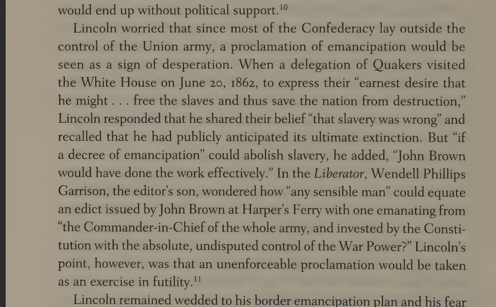 When a delegation of Quakers visited the White House on June 20, 1862, to express their “earnest desire that he might . . . free the slaves and thus save the nation from destruction,” Lincoln responded that he shared their belief “that slavery was wrong” and recalled that he had publicly anticipated its ultimate extinction. But “if a decree of emancipation” could abolish slavery, he added, “John Brown would have done the work effectively.” In the Liberator, Wendell Phillips Garrison, the editor’s son, wondered how “any sensible man” could equate an edict issued by John Brown at Harper's Ferry with one emanating from “the Commander-in-Chief of the whole army, and invested by the Constitution with the absolute, undisputed control of the War Power?”