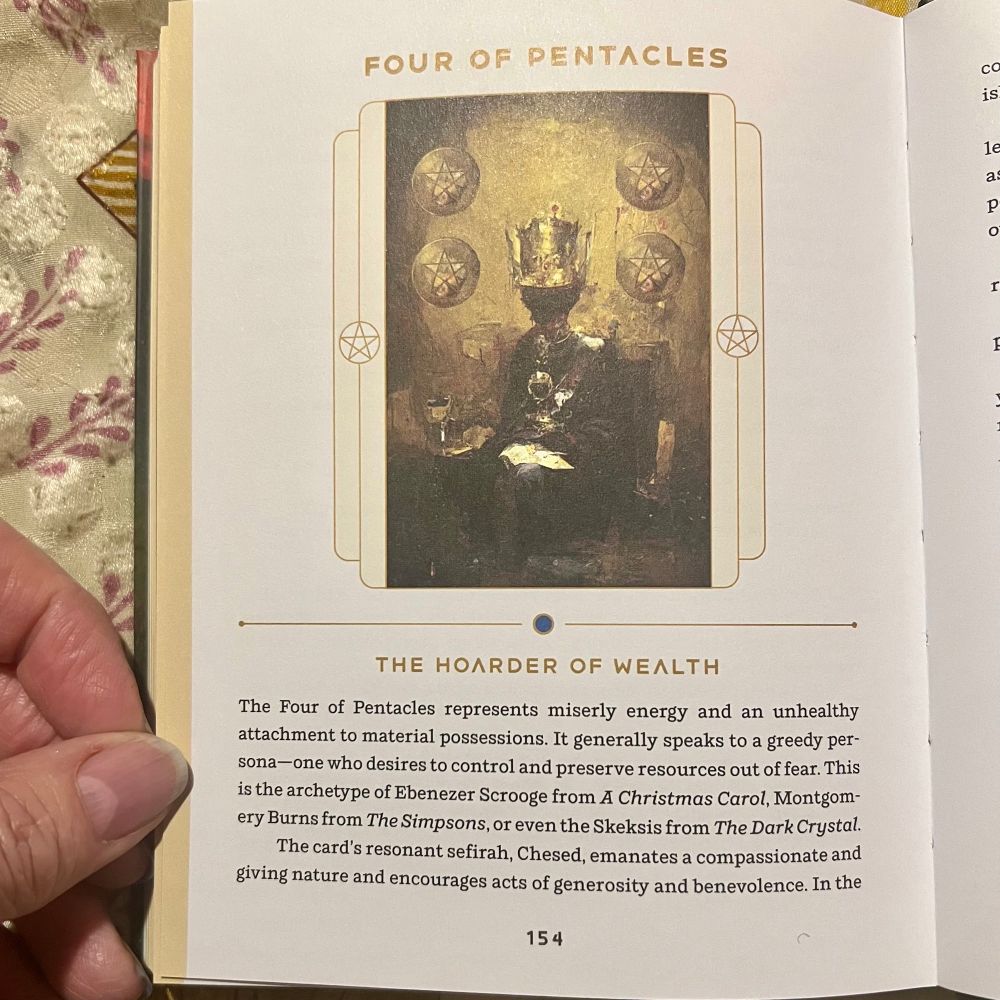 THE HOARDER OF WEALTH
The Four of Pentacles represents miserly energy and an unhealthy attachment to material possessions. It generally speaks to a greedy per-sona— one who desires to control and preserve resources out of fear. This is the archetype of Ebenezer Scrooge from A Christmas Carol, Montgomery Burns from The Simpsons, or even the Skeksis from The Dark Crystal.
The card's resonant sefirah, Chesed, emanates a compassionate and giving nature and encourages acts of generosity and benevolence. In the