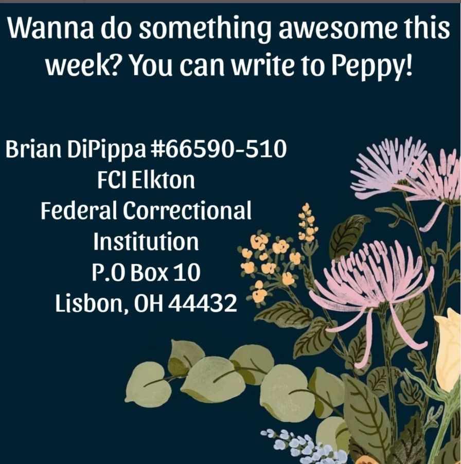 Wanna do something awesome this week? You can write to Peppy!

Brian DiPippa #66590-510
FCI Elkton
Federal Correctional Institution
P.O. Box 10
Lisbon, OH 44432