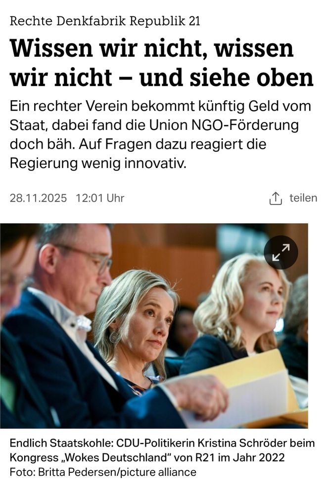 Screenshot taz Artikel 

Titel: Rechte Denkfabrik Republik 21
Hauptüberschrift: Wissen wir nicht, wissen wir nicht – und siehe oben
Einleitungstext: Ein rechter Verein bekommt künftig Geld vom Staat, dabei fand die Union NGO-Förderung doch bäh. Auf Fragen dazu reagiert die Regierung wenig innovativ.
Datum & Uhrzeit: 28.11.2025 12:01 Uhr
Bildunterschrift: Endlich Staatskohle: CDU-Politikerin Kristina Schröder beim Kongress „Wokes Deutschland“ von R21 im Jahr 2022. Foto: Britta Pedersen/picture alliance

Bild: Nahaufnahme der CDU-Politikerin Kristina Schröder (Mitte), die zusammen mit zwei weiteren Personen (ein Mann links, eine Frau rechts) aufmerksam nach vorne blickt. Die Szene ist von einem Kongress im Jahr 2022.