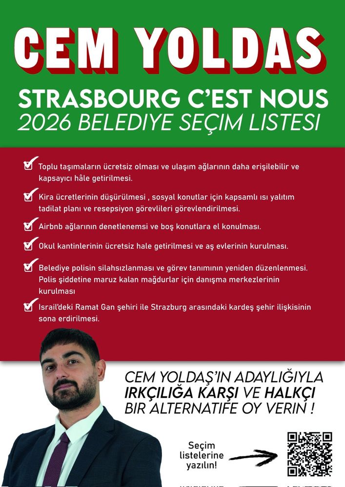 EM YOLDAS
STRASBOURG C'EST NOUS 2026 BELEDIYE SEÇIM LISTESI
 Toplu taşimaların ücretsiz olması ve ulaşim ağlarınin daha erişilebilir ve kapsayicı hâle getirilmesi.
Kira ücretlerinin düşürülmesi, sosyal konutlar için kapsamlı 1si yalitım tadilat planı ve resepsiyon görevlileri görevlendirilmesi,
Airbnb ağlarının denetlenemsi ve boş konutlara el konulmasi.
Okul kantinlerinin ücretsiz hale getirilmesi ve aş evlerinin kurulması.
Belediye polisin silahsizlanması ve görev taniminin yeniden düzenlenmesi. Polis şiddetine maruz kalan mağdurlar için danışma merkezlerinin kurulmasi
Israil'deki Ramat Gan șehiri ile Strazburg arasindaki kardes șehir ilişkisinin sona erdirilmesi.
CEM YOLDAŞ'IN ADAYLIĞIYLA IRKÇILIĞA KARSI VE HALKÇI BIR ALTERNATIFE OY VERIN!