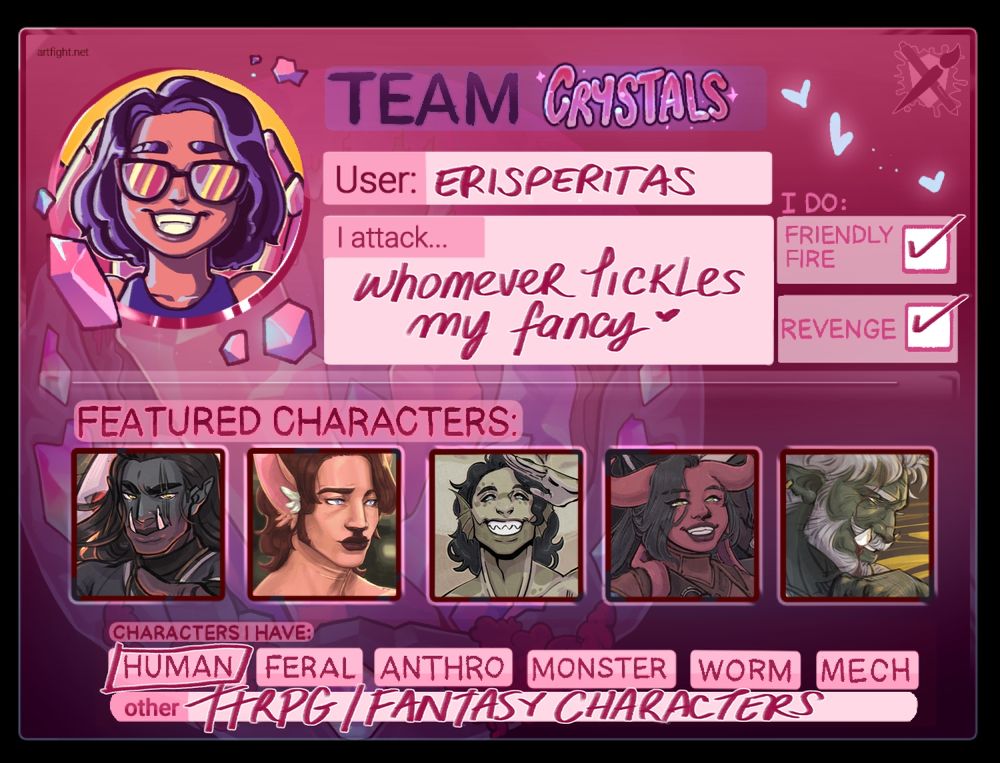 TEAM CRYSTALS Art Fight 2025 badge, in pink and purple hues
User: erisperitas
I attack... Whomever tickles my fancy
I do: 
Friendly Fire: Yes
Revenge: Yes
Featured Characters: Goro, Erik, Moss, Lyka, Leslie
Characters I have: 
Human
Other: TTRPG/Fantasy Characters