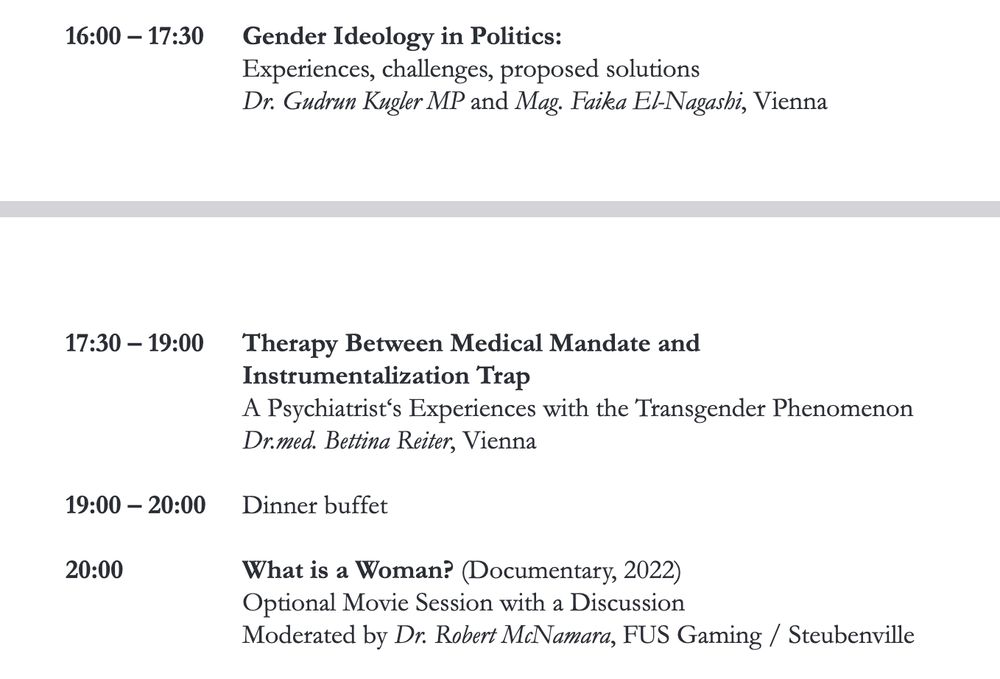 Programmauszug: 16:00 – 17:30 Gender Ideology in Politics:
Experiences, challenges, proposed solutions
Dr. Gudrun Kugler MP and Mag. Faika El-Nagashi, Vienna
17:30 – 19:00 Therapy Between Medical Mandate and
Instrumentalization Trap
A Psychiatrist‘s Experiences with the Transgender Phenomenon
Dr.med. Bettina Reiter, Vienna
19:00 – 20:00 Dinner buffet
20:00 What is a Woman? (Documentary, 2022)
Optional Movie Session with a Discussion
Moderated by Dr. Robert McNamara, FUS Gaming / Steubenville