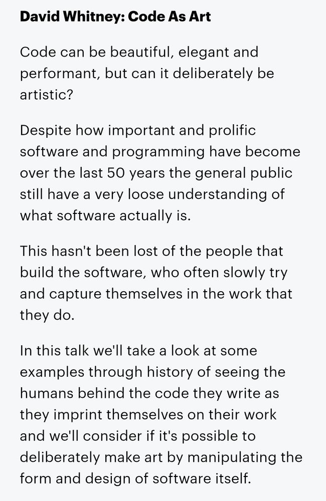 Code As Art

Code can be beautiful, elegant and performant, but can it deliberately be artistic?

Despite how important and prolific software and programming have become over the last 50 years the general public still have a very loose understanding of what software actually is.

This hasn't been lost of the people that build the software, who often slowly try and capture themselves in the work that they do.

In this talk we'll take a look at some examples through history of seeing the humans behind the code they write as they imprint themselves on their work and we'll consider if it's possible to deliberately make art by manipulating the form and design of software itself.
