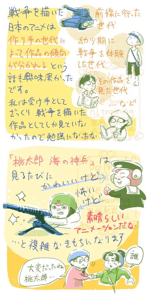 戦争を描いた日本のアニメは、作り手の世代によって作品の傾向が分かれる…という話も興味深かったです。前線に行った世代、幼少期に戦争を体験した世代、その作品を見た世代…など。
私は受け手としてざっくり「戦争を描いた作品」としてしかみていなかったので勉強になったな。

「桃太郎　海の神兵」は、見るたびに「キャラはかわいいけど…」「でも戦闘しているのは怖いけど…」「とはいえ素晴らしいアニメーションだな」と、複雑な気持ちになります。桃太郎の手をとって「たいへんだったね、桃太郎」と言ってあげたい。でも桃太郎からしたら「誰？」って感じだよね。ふふふ…。